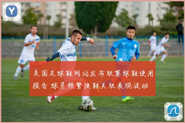 美国足球鞋网站发布联赛球鞋使用报告 球员频繁换鞋关联表现波动
