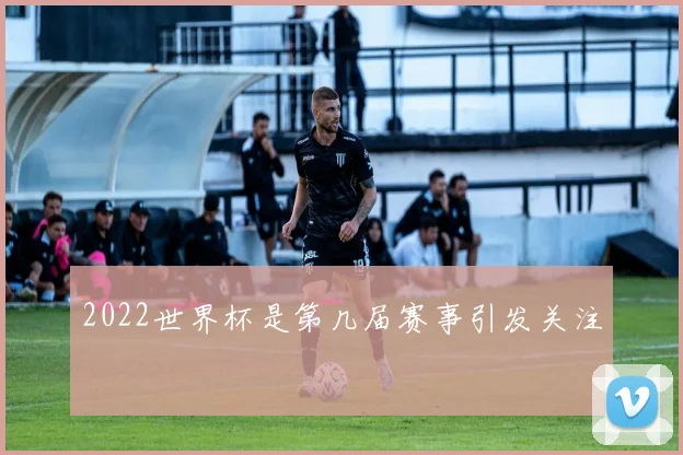 2022世界杯是第几届赛事引发关注