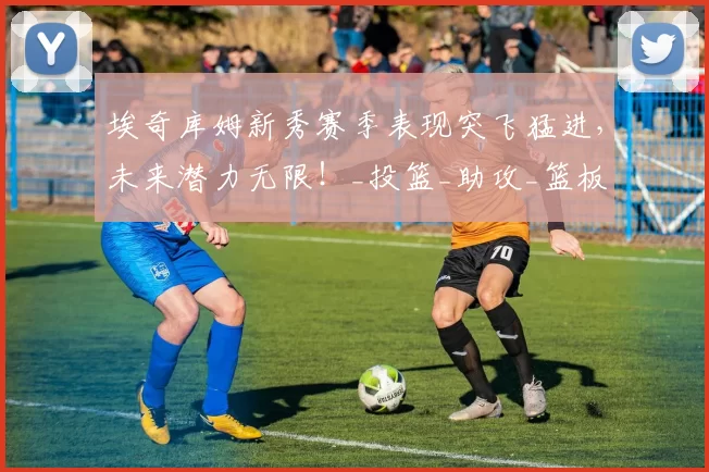 埃奇库姆新秀赛季表现突飞猛进，未来潜力无限！_投篮_助攻_篮板