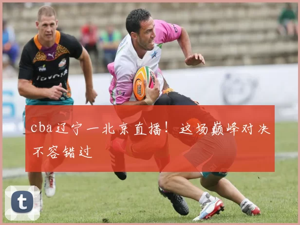 cba辽宁一北京直播！这场巅峰对决不容错过