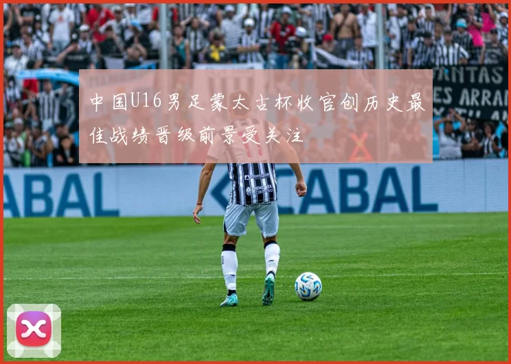 中国U16男足蒙太古杯收官创历史最佳战绩晋级前景受关注