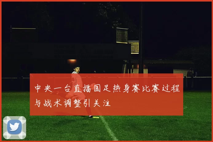 中央一台直播国足热身赛比赛过程与战术调整引关注