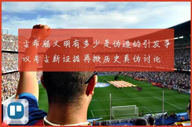 古希腊文明有多少是伪造的引发争议考古新证据再掀历史真伪讨论