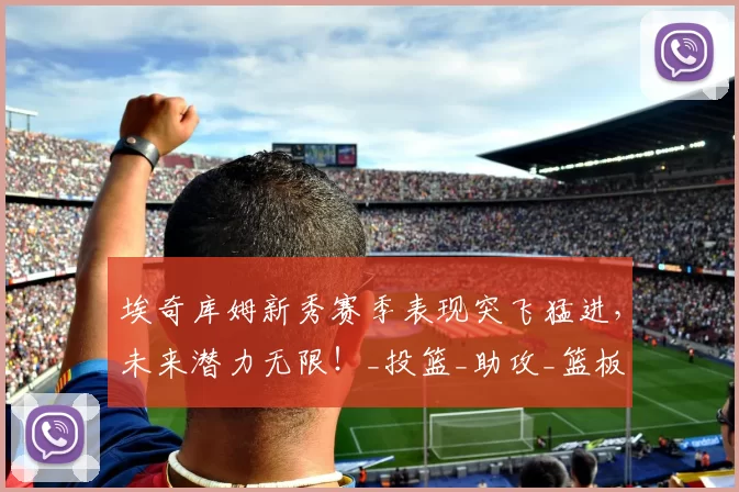 埃奇库姆新秀赛季表现突飞猛进,未来潜力无限!_投篮_助攻_篮板