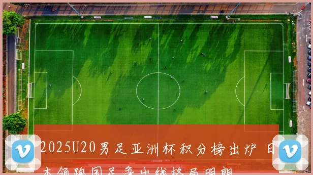 2025U20男足亚洲杯积分榜出炉 日本领跑国足争出线格局明朗