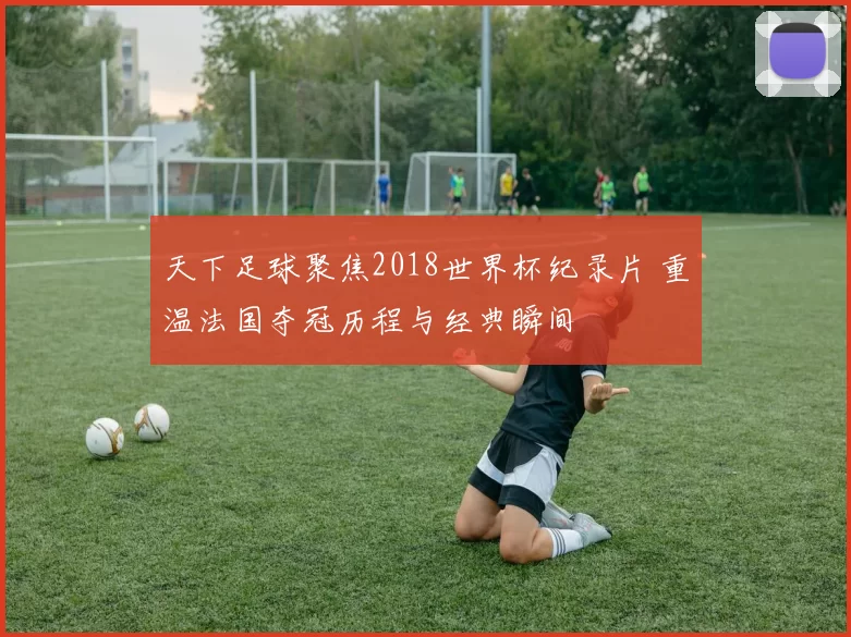 天下足球聚焦2018世界杯纪录片 重温法国夺冠历程与经典瞬间