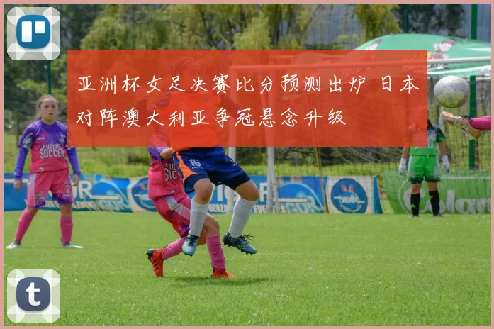 亚洲杯女足决赛比分预测出炉 日本对阵澳大利亚争冠悬念升级