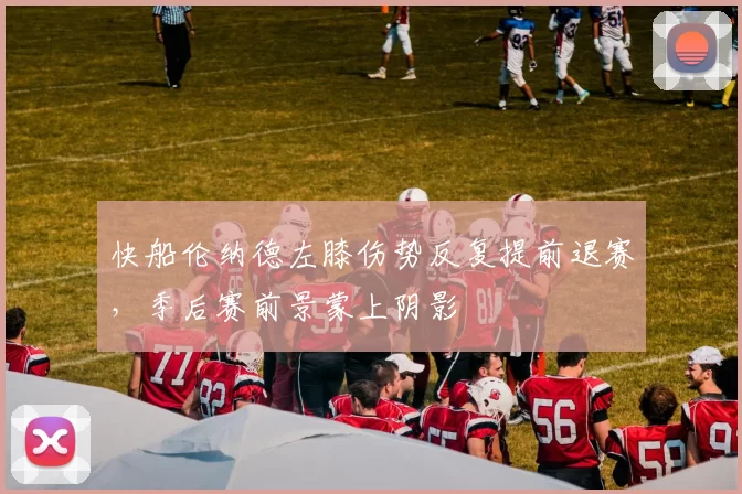 快船伦纳德左膝伤势反复提前退赛，季后赛前景蒙上阴影