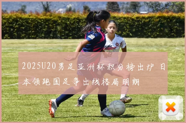 2025U20男足亚洲杯积分榜出炉 日本领跑国足争出线格局明朗