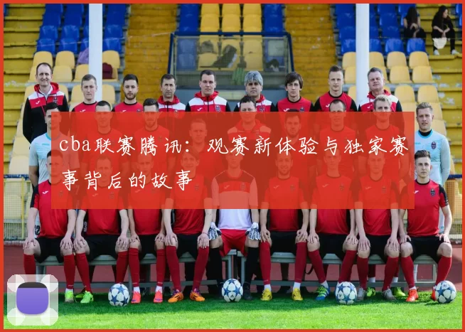 cba联赛腾讯:观赛新体验与独家赛事背后的故事