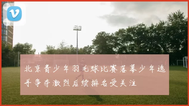 北京青少年羽毛球比赛落幕少年选手争夺激烈后续排名受关注