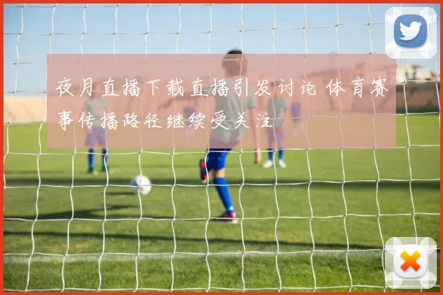 夜月直播下载直播引发讨论 体育赛事传播路径继续受关注