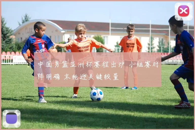 中国男篮亚洲杯赛程出炉 小组赛对阵明确 末轮迎关键较量